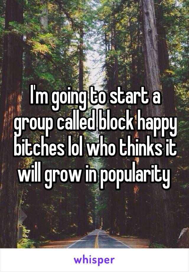 I'm going to start a group called block happy bitches lol who thinks it will grow in popularity 