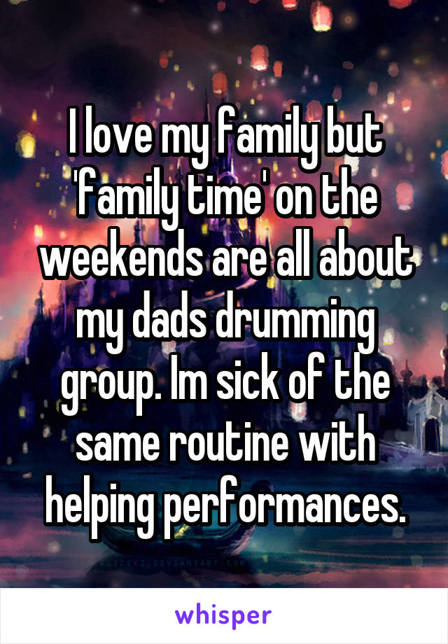 I love my family but 'family time' on the weekends are all about my dads drumming group. Im sick of the same routine with helping performances.