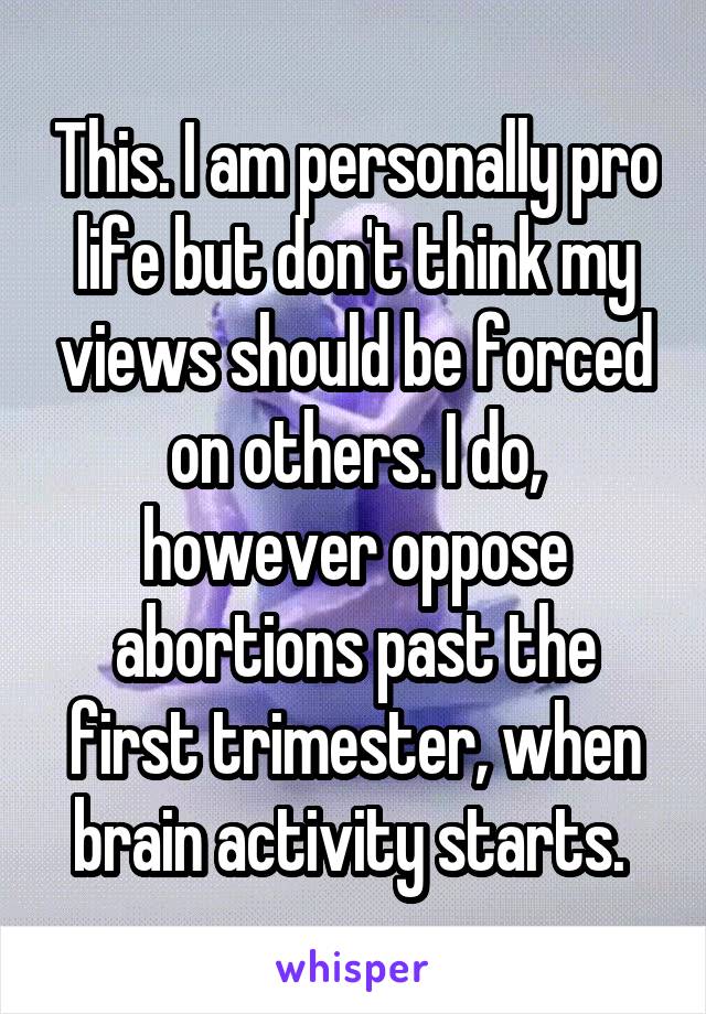 This. I am personally pro life but don't think my views should be forced on others. I do, however oppose abortions past the first trimester, when brain activity starts. 