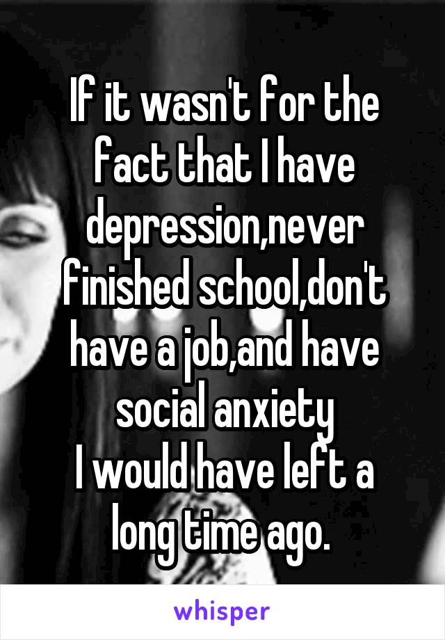 If it wasn't for the fact that I have depression,never finished school,don't have a job,and have social anxiety
I would have left a long time ago. 