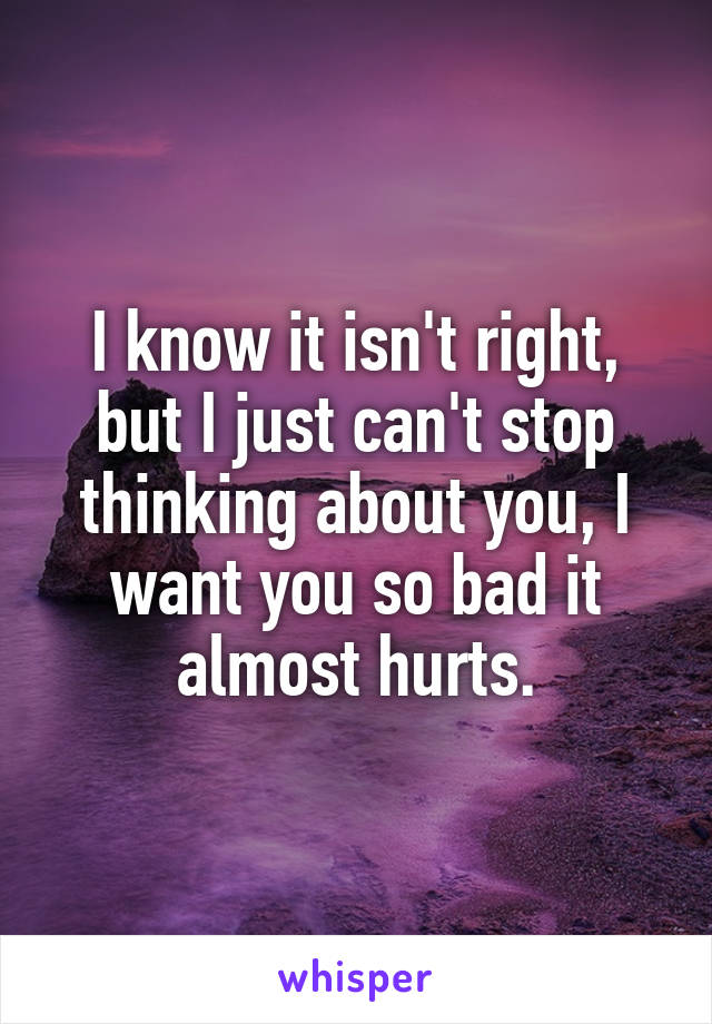 I know it isn't right, but I just can't stop thinking about you, I want you so bad it almost hurts.