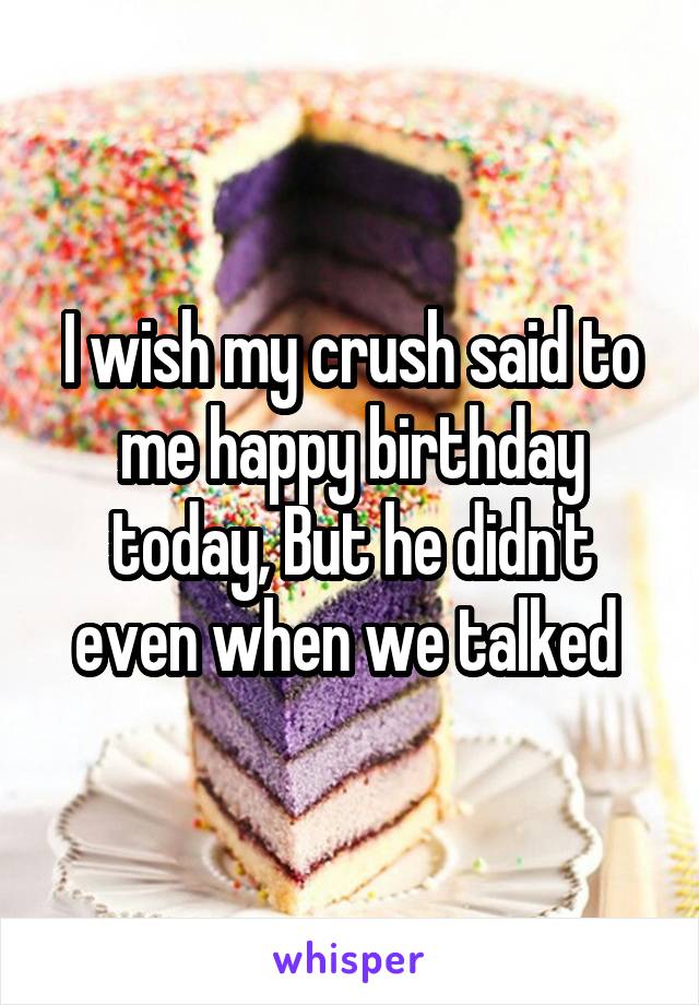 I wish my crush said to me happy birthday today, But he didn't even when we talked 