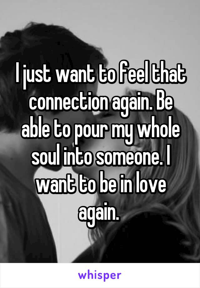 I just want to feel that connection again. Be able to pour my whole soul into someone. I want to be in love again. 