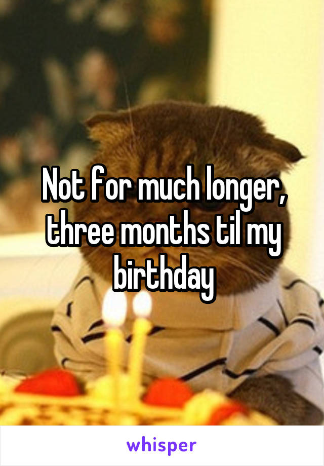 Not for much longer, three months til my birthday
