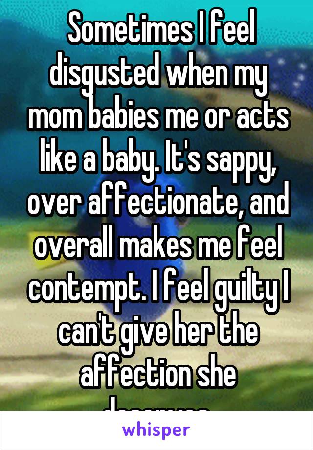  Sometimes I feel disgusted when my mom babies me or acts like a baby. It's sappy, over affectionate, and overall makes me feel contempt. I feel guilty I can't give her the affection she deserves.