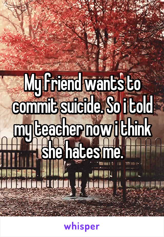 My friend wants to commit suicide. So i told my teacher now i think she hates me.