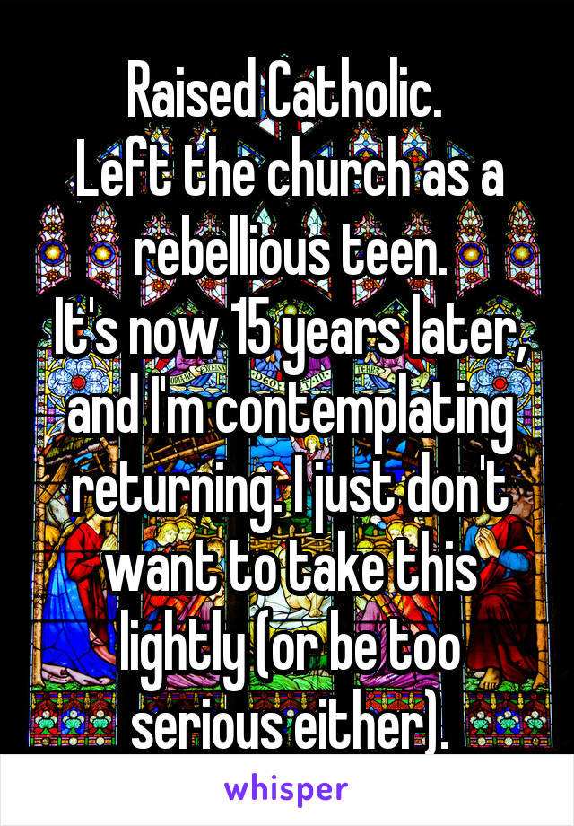 Raised Catholic. 
Left the church as a rebellious teen.
It's now 15 years later, and I'm contemplating returning. I just don't want to take this lightly (or be too serious either).