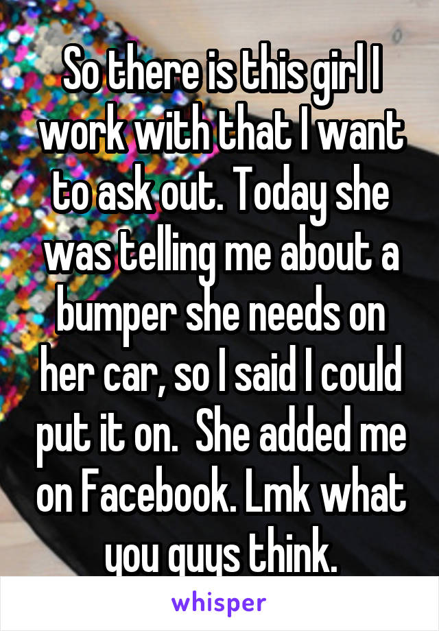 So there is this girl I work with that I want to ask out. Today she was telling me about a bumper she needs on her car, so I said I could put it on.  She added me on Facebook. Lmk what you guys think.