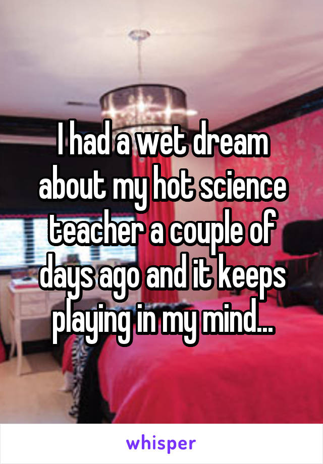 I had a wet dream about my hot science teacher a couple of days ago and it keeps playing in my mind...