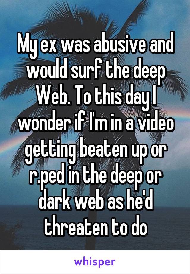 My ex was abusive and would surf the deep Web. To this day I wonder if I'm in a video getting beaten up or r.ped in the deep or dark web as he'd threaten to do