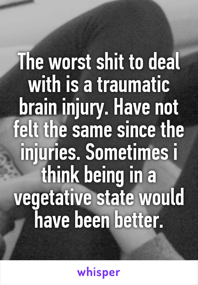 The worst shit to deal with is a traumatic brain injury. Have not felt the same since the injuries. Sometimes i think being in a vegetative state would have been better.