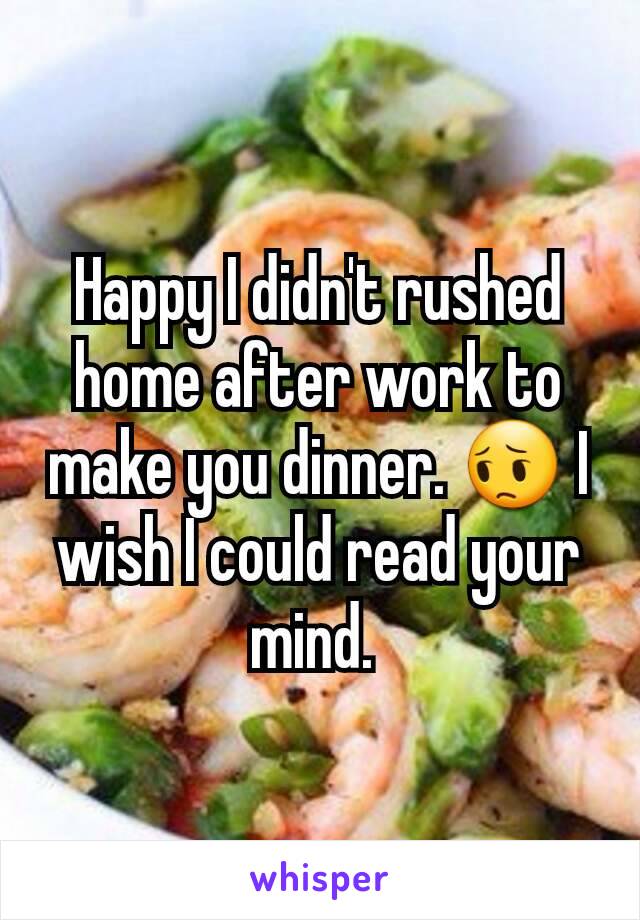 Happy I didn't rushed home after work to make you dinner. 😔 I wish I could read your mind. 