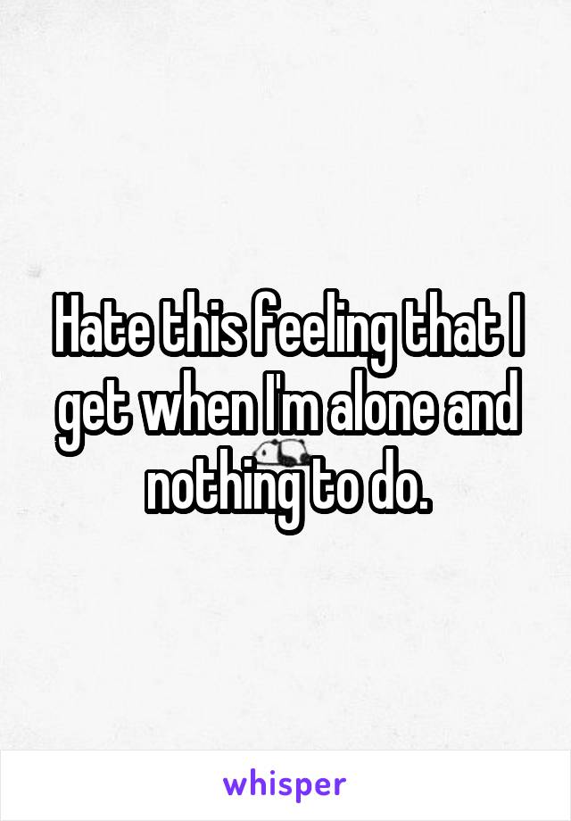 Hate this feeling that I get when I'm alone and nothing to do.