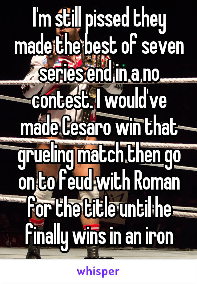 I'm still pissed they made the best of seven series end in a no contest. I would've made Cesaro win that grueling match then go on to feud with Roman for the title until he finally wins in an iron man