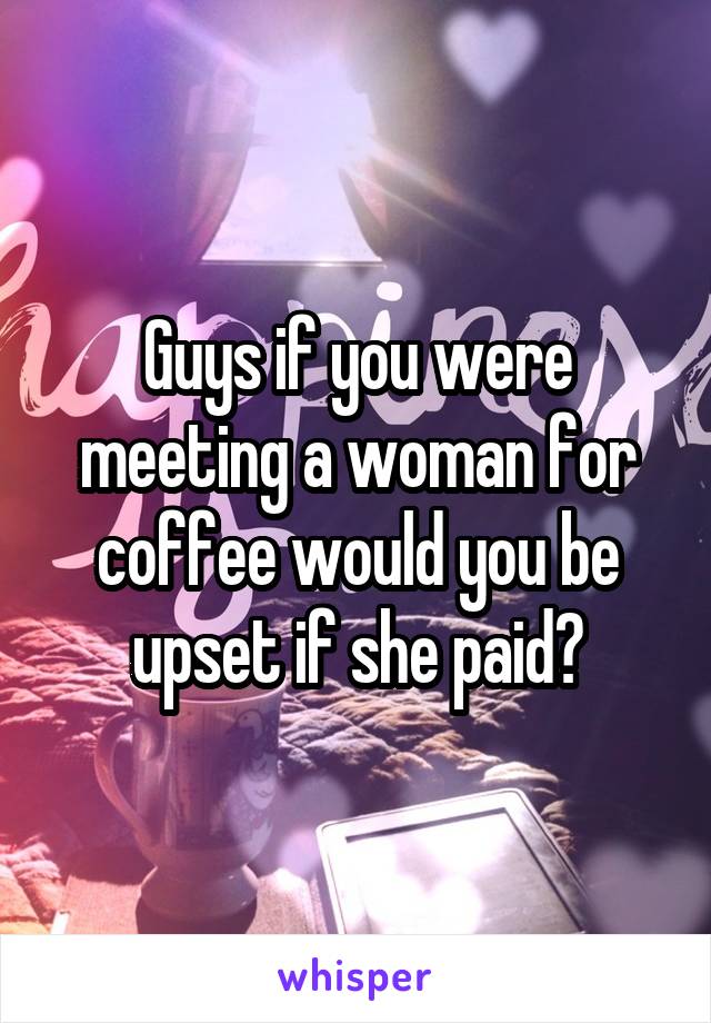 Guys if you were meeting a woman for coffee would you be upset if she paid?