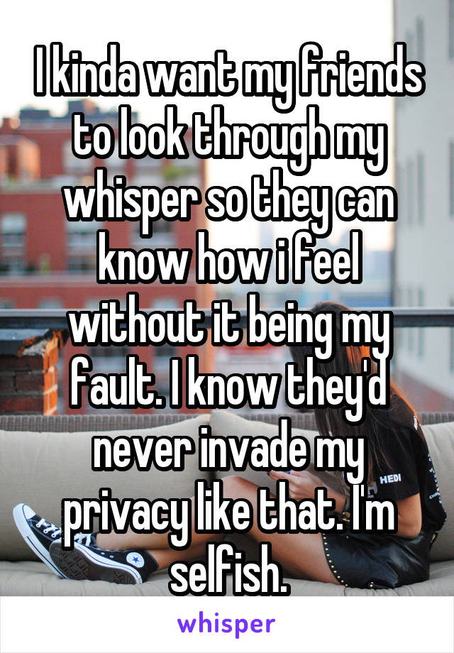 I kinda want my friends to look through my whisper so they can know how i feel without it being my fault. I know they'd never invade my privacy like that. I'm selfish.