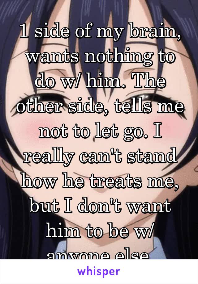1 side of my brain, wants nothing to do w/ him. The other side, tells me not to let go. I really can't stand how he treats me, but I don't want him to be w/ anyone else.