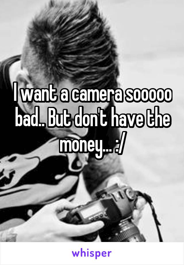 I want a camera sooooo bad.. But don't have the money... :/

