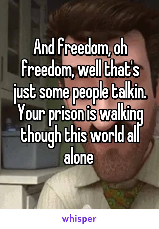 And freedom, oh freedom, well that's just some people talkin. Your prison is walking though this world all alone 

