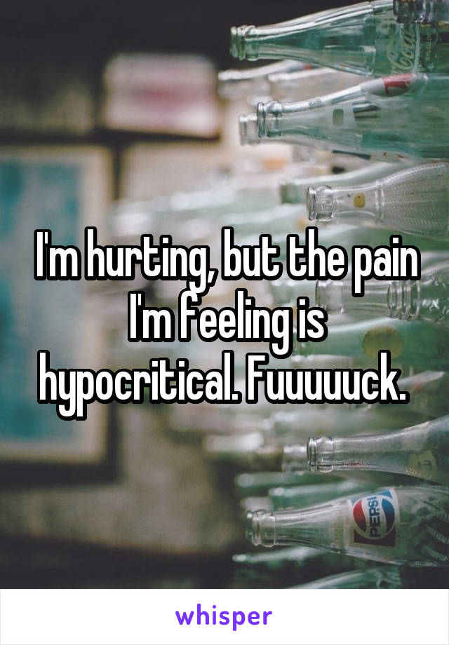I'm hurting, but the pain I'm feeling is hypocritical. Fuuuuuck. 