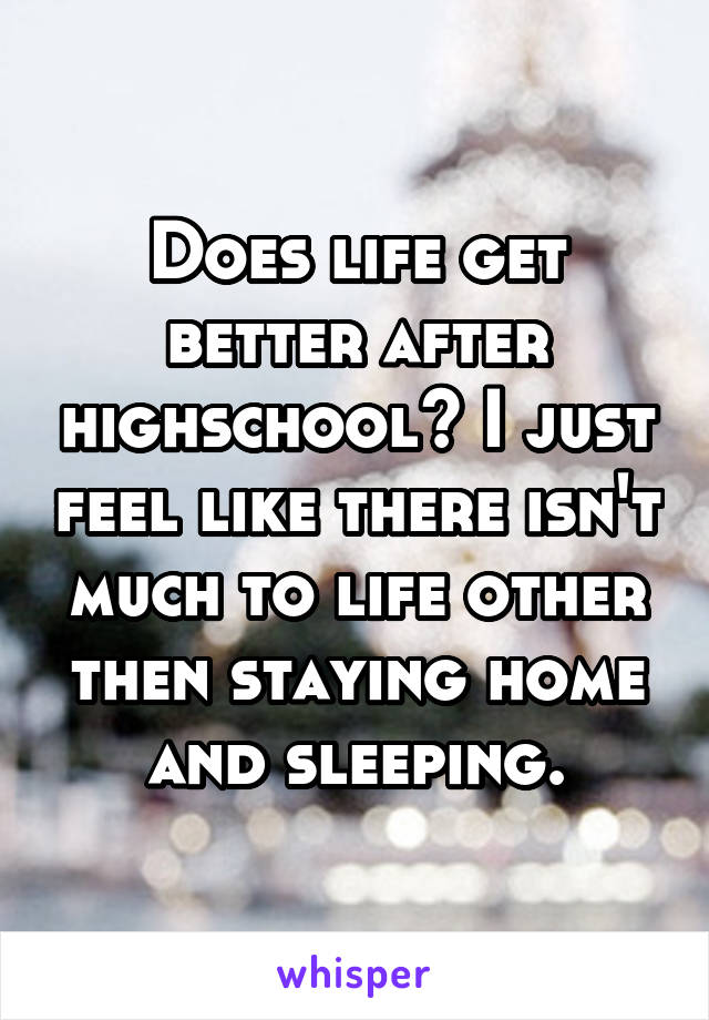 Does life get better after highschool? I just feel like there isn't much to life other then staying home and sleeping.