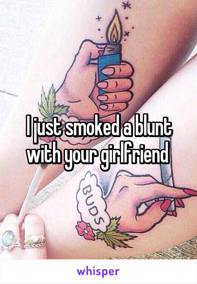 I just smoked a blunt with your girlfriend 