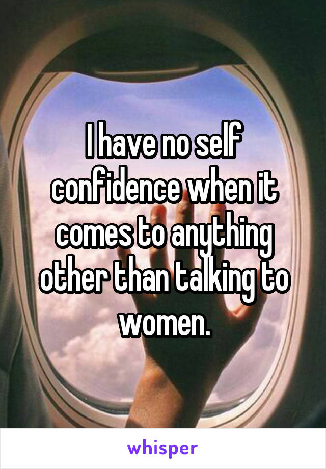 I have no self confidence when it comes to anything other than talking to women.
