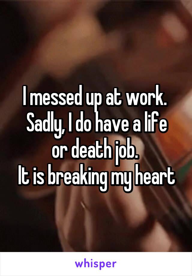 I messed up at work. 
Sadly, I do have a life or death job. 
It is breaking my heart