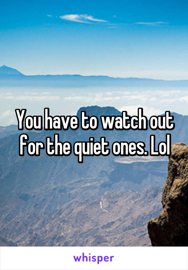 You have to watch out for the quiet ones. Lol