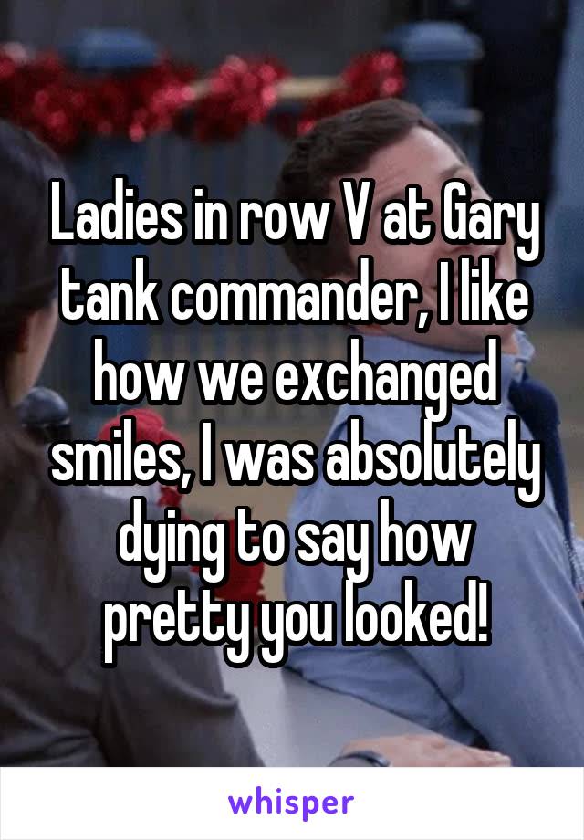 Ladies in row V at Gary tank commander, I like how we exchanged smiles, I was absolutely dying to say how pretty you looked!