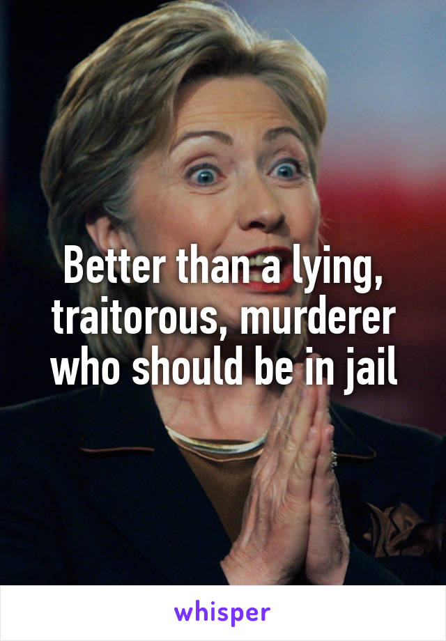 Better than a lying, traitorous, murderer who should be in jail