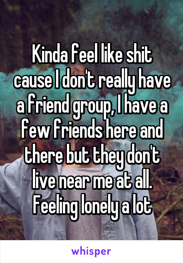 Kinda feel like shit cause I don't really have a friend group, I have a few friends here and there but they don't live near me at all. Feeling lonely a lot