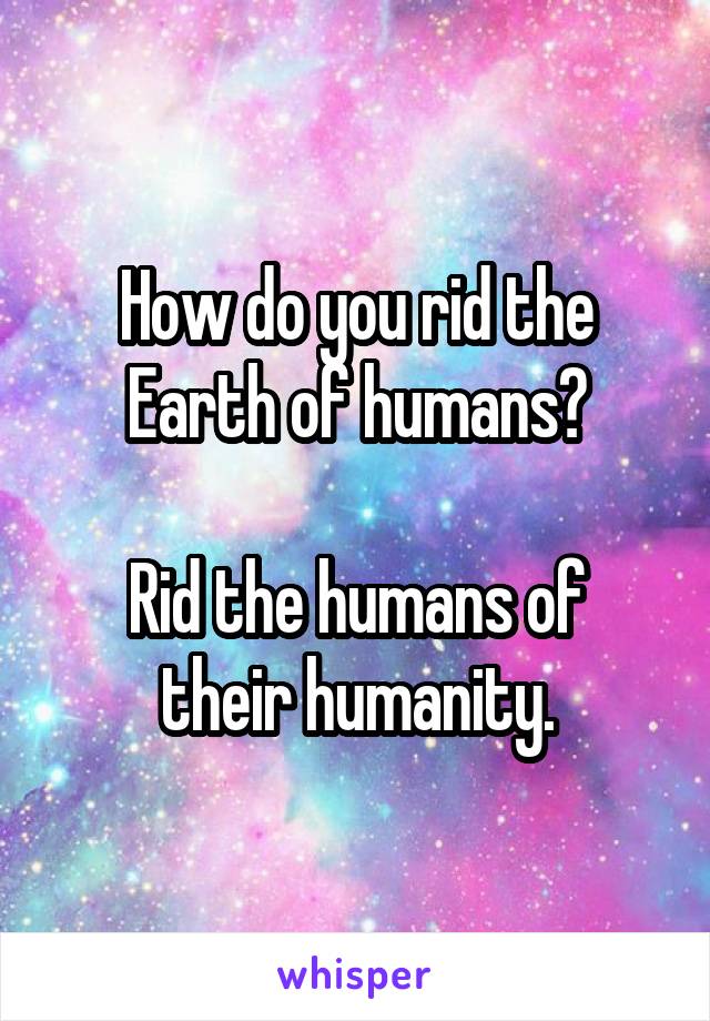 How do you rid the Earth of humans?

Rid the humans of their humanity.