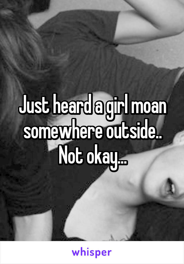 Just heard a girl moan somewhere outside.. Not okay...