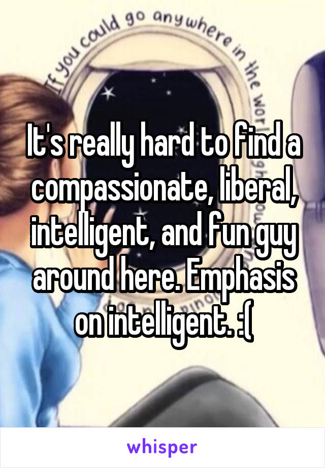 It's really hard to find a compassionate, liberal, intelligent, and fun guy around here. Emphasis on intelligent. :(