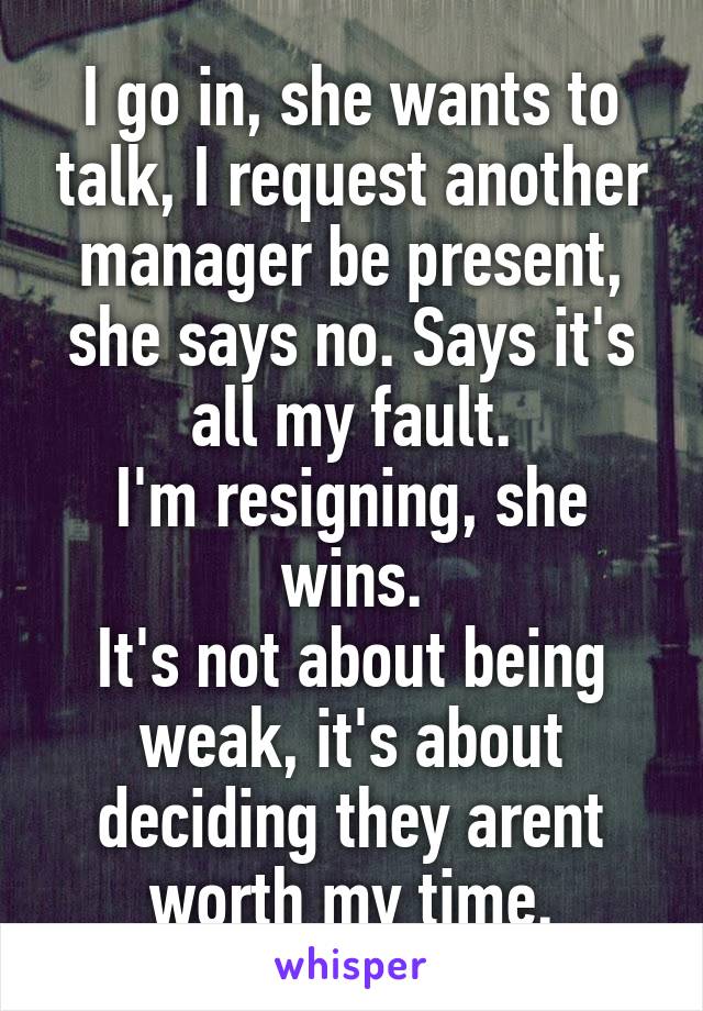 I go in, she wants to talk, I request another manager be present, she says no. Says it's all my fault.
I'm resigning, she wins.
It's not about being weak, it's about deciding they arent worth my time.