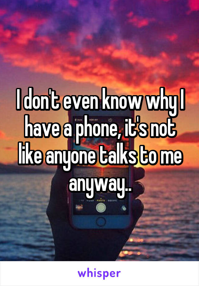 I don't even know why I have a phone, it's not like anyone talks to me anyway..