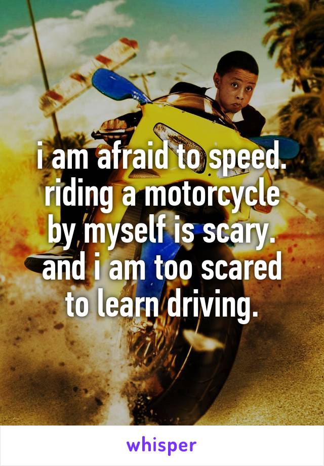 i am afraid to speed.
riding a motorcycle by myself is scary.
and i am too scared to learn driving.