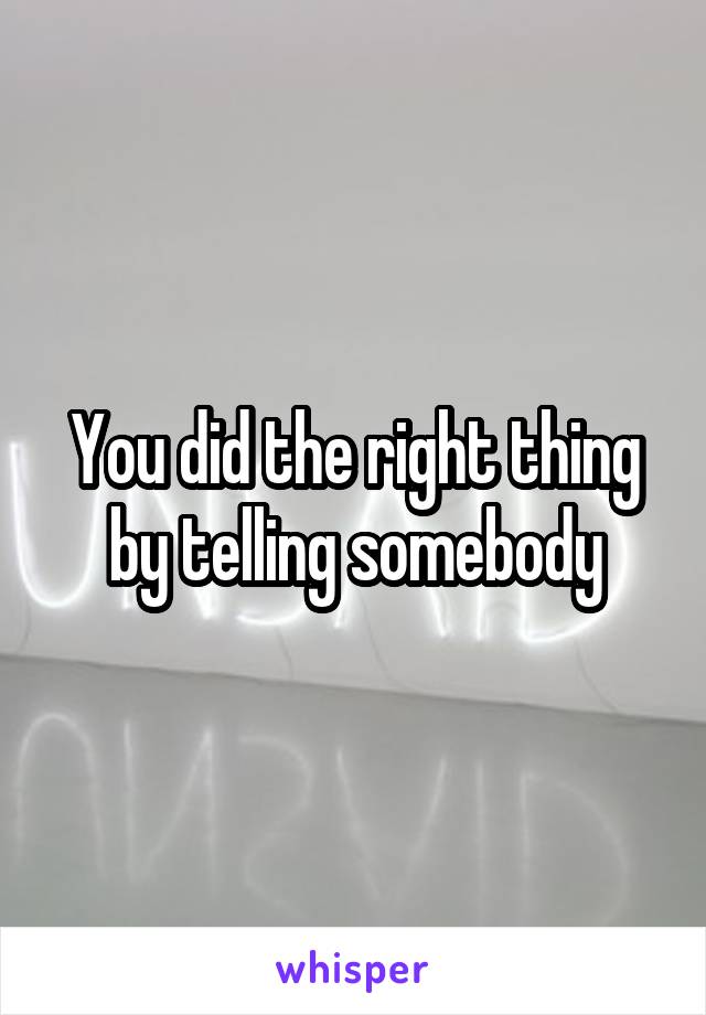 You did the right thing by telling somebody