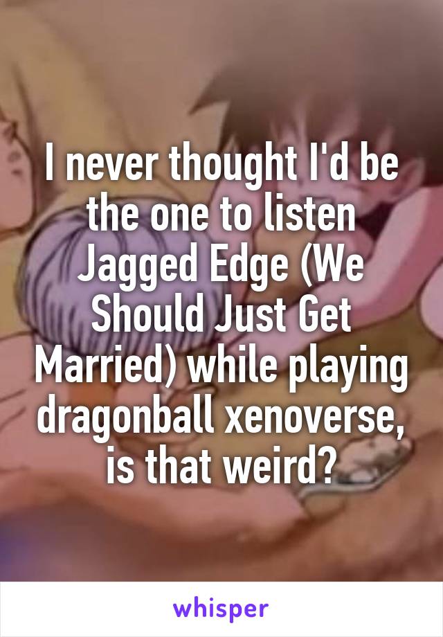 I never thought I'd be the one to listen Jagged Edge (We Should Just Get Married) while playing dragonball xenoverse, is that weird?