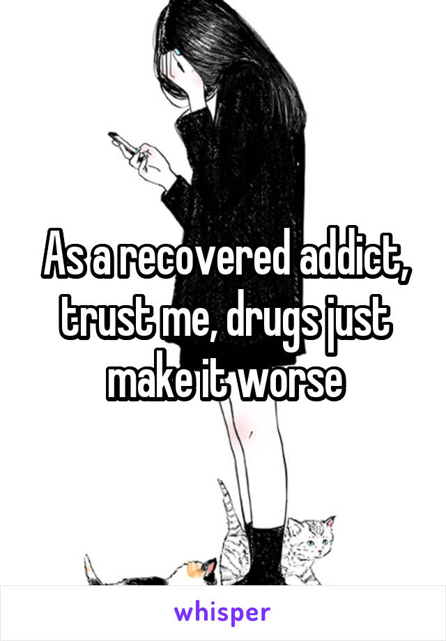 As a recovered addict, trust me, drugs just make it worse