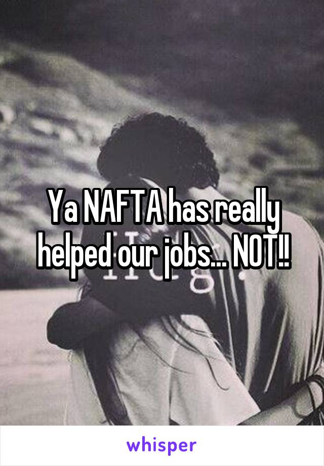 Ya NAFTA has really helped our jobs... NOT!!