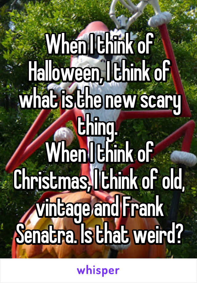 When I think of Halloween, I think of what is the new scary thing. 
When I think of Christmas, I think of old, vintage and Frank Senatra. Is that weird?