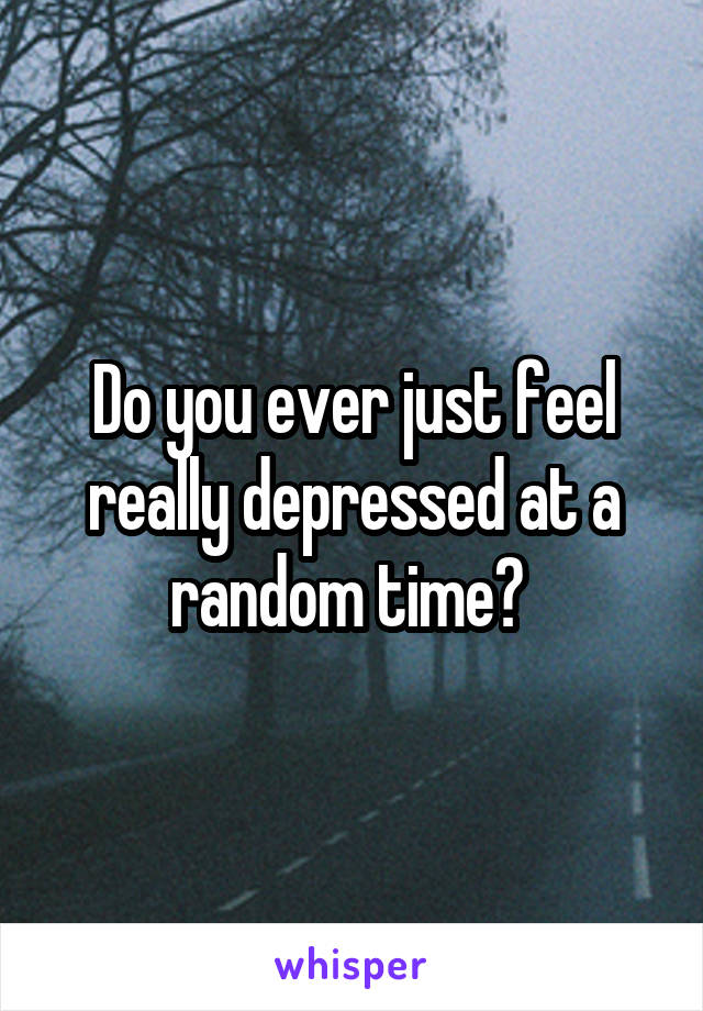 Do you ever just feel really depressed at a random time? 