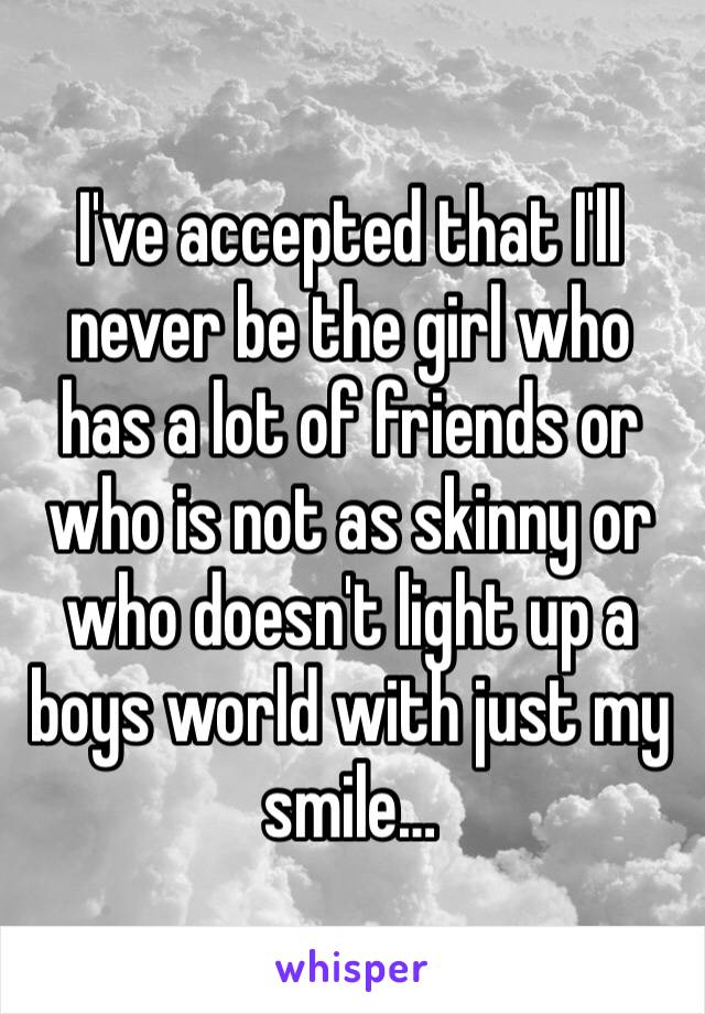 I've accepted that I'll never be the girl who has a lot of friends or who is not as skinny or who doesn't light up a boys world with just my smile…