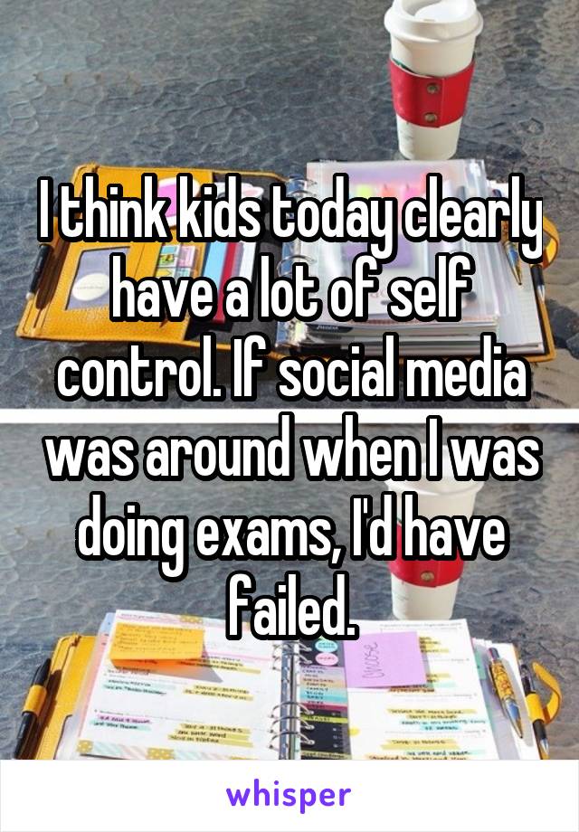 I think kids today clearly have a lot of self control. If social media was around when I was doing exams, I'd have failed.