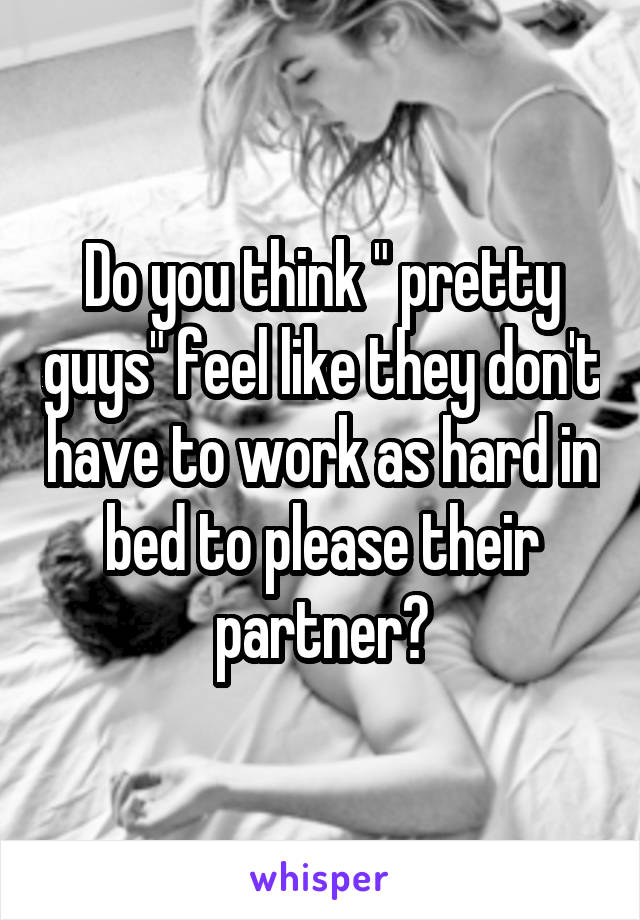 Do you think " pretty guys" feel like they don't have to work as hard in bed to please their partner?