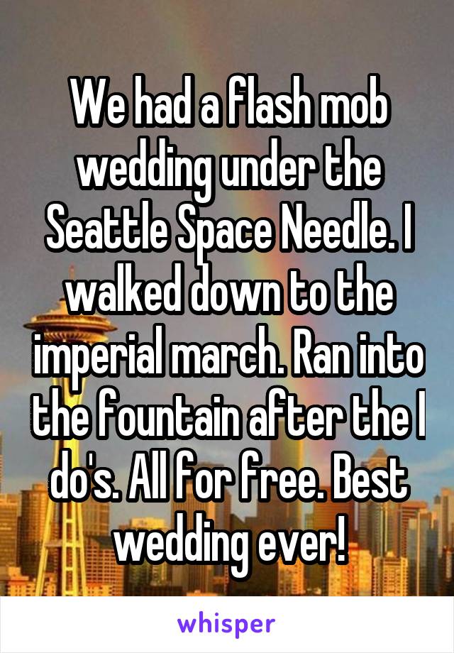 We had a flash mob wedding under the Seattle Space Needle. I walked down to the imperial march. Ran into the fountain after the I do's. All for free. Best wedding ever!