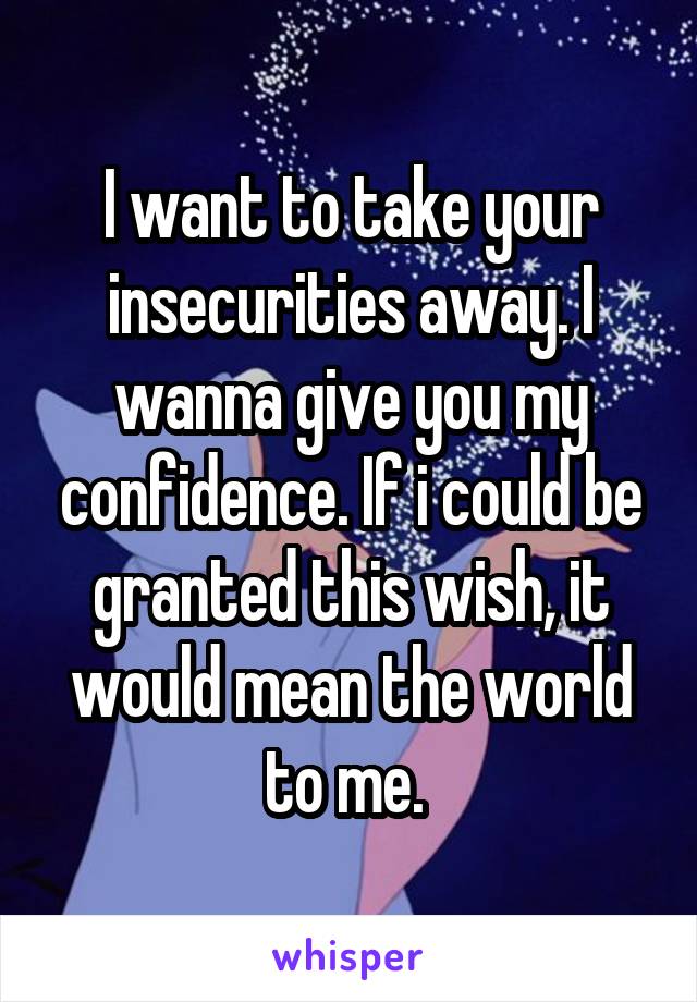 I want to take your insecurities away. I wanna give you my confidence. If i could be granted this wish, it would mean the world to me. 