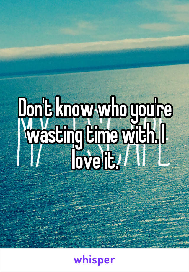 Don't know who you're wasting time with. I love it.